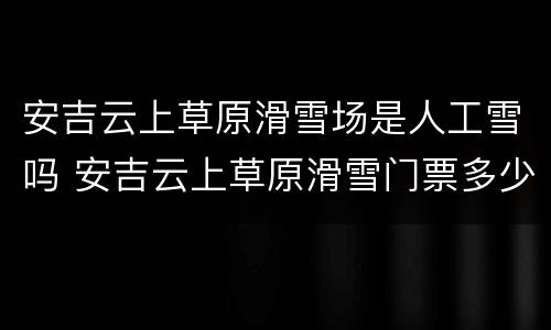 安吉云上草原滑雪场是人工雪吗 安吉云上草原滑雪门票多少钱