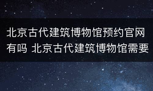 北京古代建筑博物馆预约官网有吗 北京古代建筑博物馆需要预约吗
