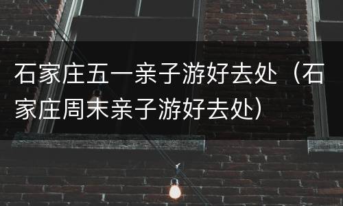 石家庄五一亲子游好去处（石家庄周末亲子游好去处）