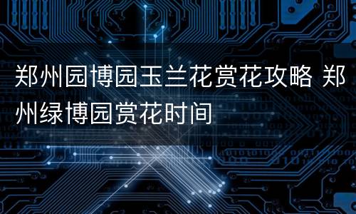 郑州园博园玉兰花赏花攻略 郑州绿博园赏花时间