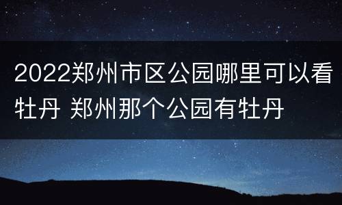 2022郑州市区公园哪里可以看牡丹 郑州那个公园有牡丹