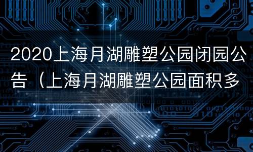 2020上海月湖雕塑公园闭园公告（上海月湖雕塑公园面积多少平方）