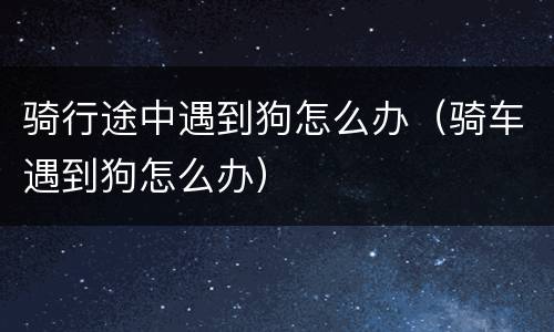 骑行途中遇到狗怎么办（骑车遇到狗怎么办）