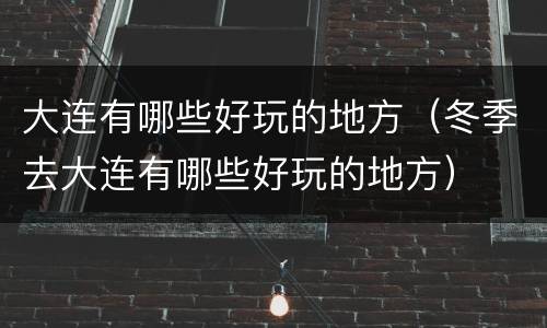 大连有哪些好玩的地方（冬季去大连有哪些好玩的地方）