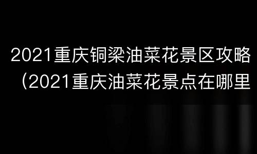 2021重庆铜梁油菜花景区攻略（2021重庆油菜花景点在哪里）