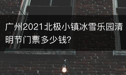 广州2021北极小镇冰雪乐园清明节门票多少钱？