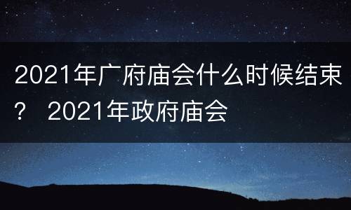 2021年广府庙会什么时候结束？ 2021年政府庙会