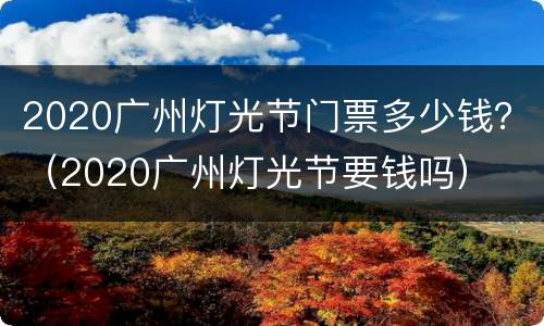 2020广州灯光节门票多少钱？（2020广州灯光节要钱吗）