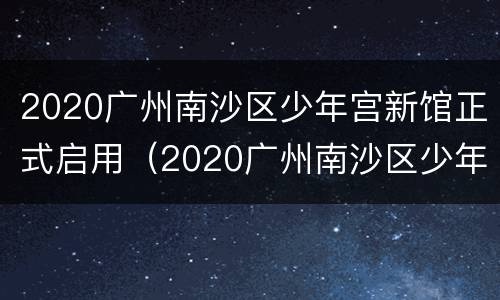 2020广州南沙区少年宫新馆正式启用（2020广州南沙区少年宫新馆正式启用时间）