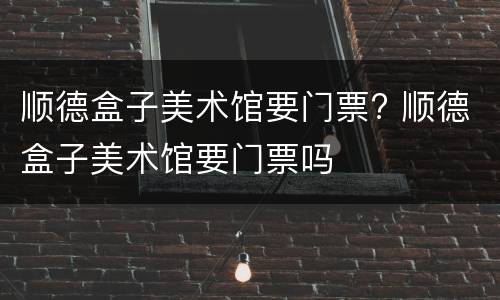 顺德盒子美术馆要门票? 顺德盒子美术馆要门票吗