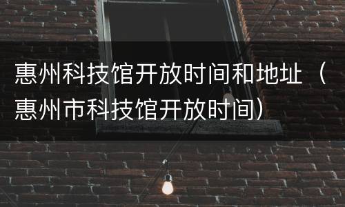 惠州科技馆开放时间和地址（惠州市科技馆开放时间）