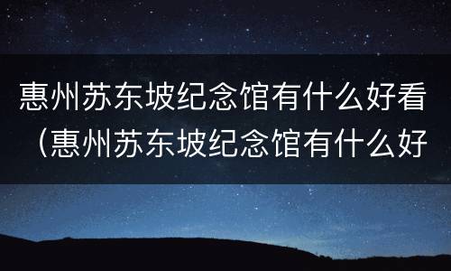 惠州苏东坡纪念馆有什么好看（惠州苏东坡纪念馆有什么好看的）