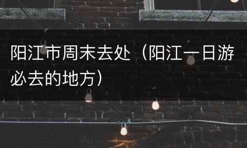 阳江市周末去处（阳江一日游必去的地方）