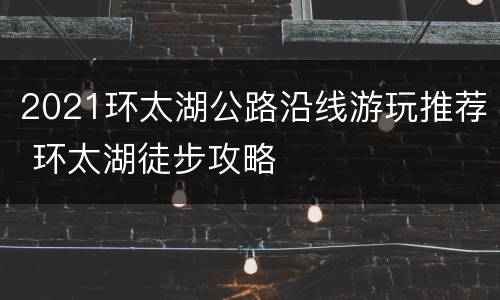 2021环太湖公路沿线游玩推荐 环太湖徒步攻略