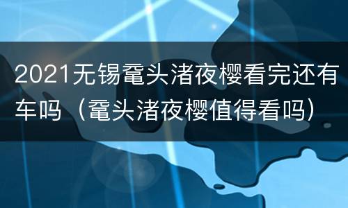 2021无锡鼋头渚夜樱看完还有车吗（鼋头渚夜樱值得看吗）