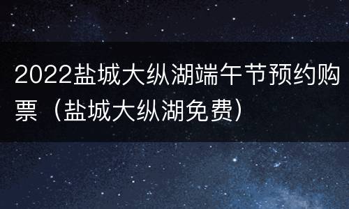 2022盐城大纵湖端午节预约购票（盐城大纵湖免费）