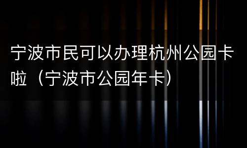 宁波市民可以办理杭州公园卡啦（宁波市公园年卡）