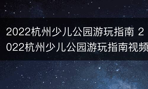 2022杭州少儿公园游玩指南 2022杭州少儿公园游玩指南视频