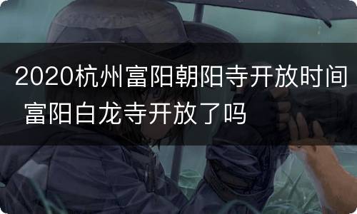 2020杭州富阳朝阳寺开放时间 富阳白龙寺开放了吗