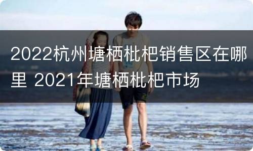 2022杭州塘栖枇杷销售区在哪里 2021年塘栖枇杷市场