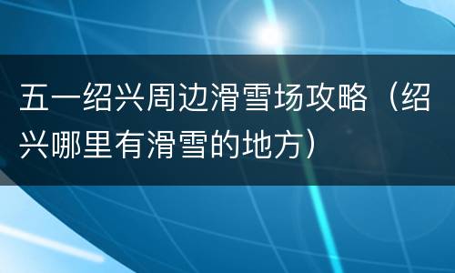 五一绍兴周边滑雪场攻略（绍兴哪里有滑雪的地方）