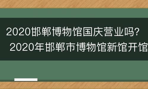 2020邯郸博物馆国庆营业吗？ 2020年邯郸市博物馆新馆开馆时间