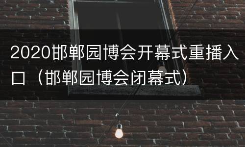 2020邯郸园博会开幕式重播入口（邯郸园博会闭幕式）