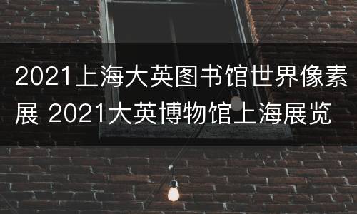 2021上海大英图书馆世界像素展 2021大英博物馆上海展览