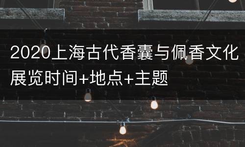2020上海古代香囊与佩香文化展览时间+地点+主题