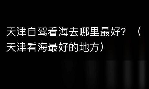 天津自驾看海去哪里最好？（天津看海最好的地方）