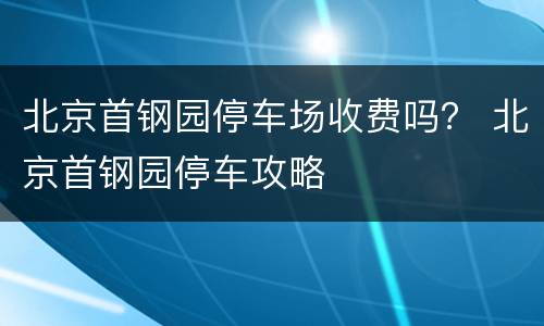 北京首钢园停车场收费吗？ 北京首钢园停车攻略