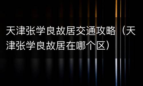天津张学良故居交通攻略（天津张学良故居在哪个区）