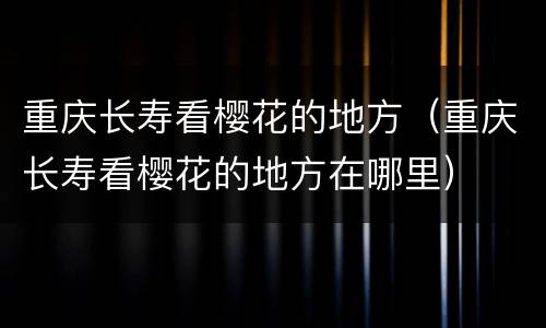重庆长寿看樱花的地方（重庆长寿看樱花的地方在哪里）