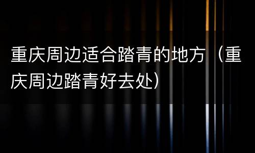 重庆周边适合踏青的地方（重庆周边踏青好去处）