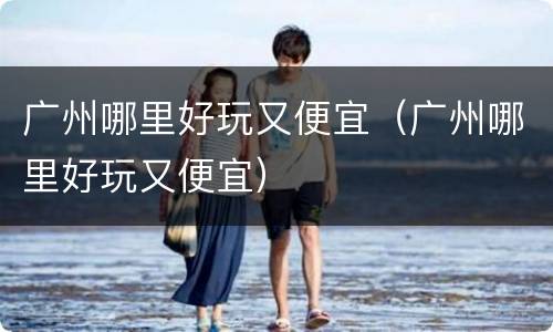 广州哪里好玩又便宜（广州哪里好玩又便宜）