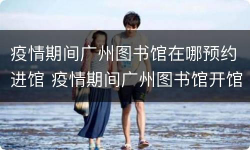 疫情期间广州图书馆在哪预约进馆 疫情期间广州图书馆开馆时间