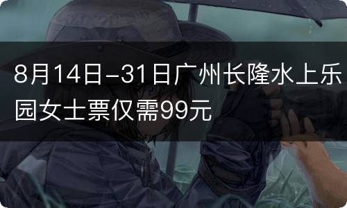 8月14日-31日广州长隆水上乐园女士票仅需99元