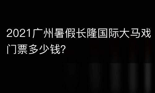 2021广州暑假长隆国际大马戏门票多少钱？