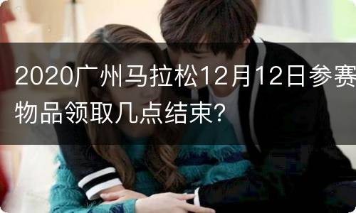 2020广州马拉松12月12日参赛物品领取几点结束？