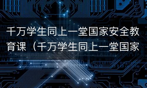 千万学生同上一堂国家安全教育课（千万学生同上一堂国家安全教育课2023）