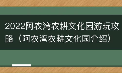 2022阿农湾农耕文化园游玩攻略（阿农湾农耕文化园介绍）