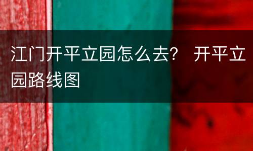 江门开平立园怎么去？ 开平立园路线图