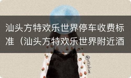 汕头方特欢乐世界停车收费标准（汕头方特欢乐世界附近酒店）