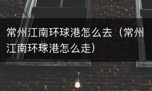 常州江南环球港怎么去（常州江南环球港怎么走）