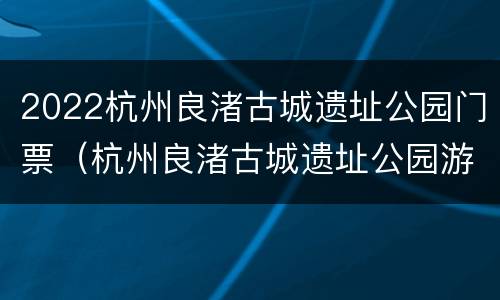 2022杭州良渚古城遗址公园门票（杭州良渚古城遗址公园游记）