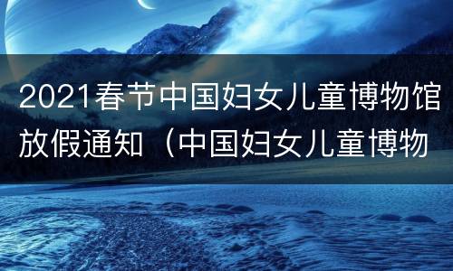 2021春节中国妇女儿童博物馆放假通知（中国妇女儿童博物馆电话号码）