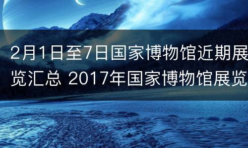 2月1日至7日国家博物馆近期展览汇总 2017年国家博物馆展览