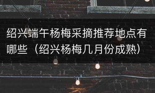 绍兴端午杨梅采摘推荐地点有哪些（绍兴杨梅几月份成熟）