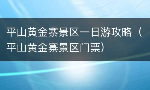 平山黄金寨景区一日游攻略（平山黄金寨景区门票）