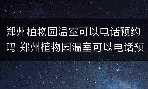郑州植物园温室可以电话预约吗 郑州植物园温室可以电话预约吗多少钱